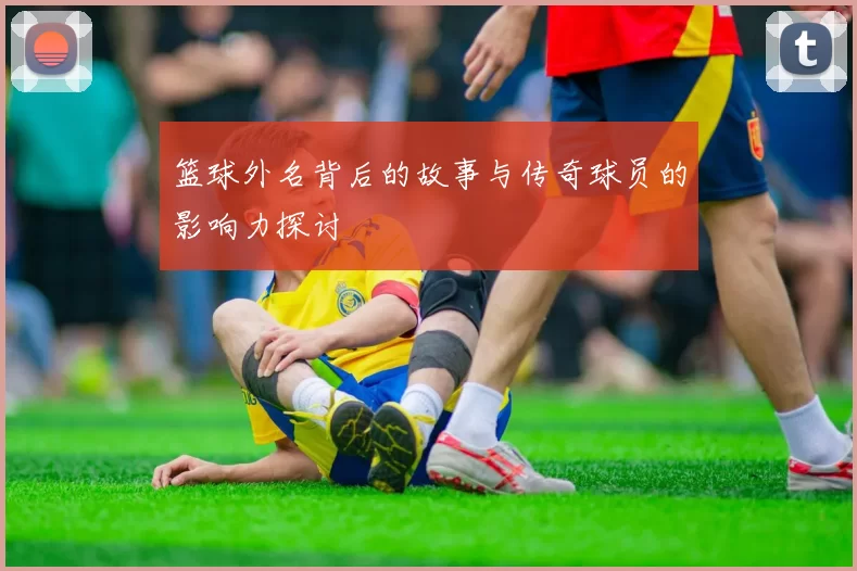 篮球外名背后的故事与传奇球员的影响力探讨