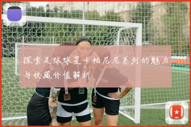 探索足球球星卡帕尼尼系列的魅力与收藏价值解析