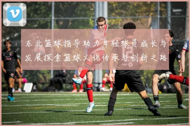 东北篮球指导助力年轻球员成长与发展探索篮球文化传承与创新之路