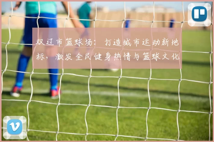 双辽市篮球场：打造城市运动新地标，激发全民健身热情与篮球文化发展